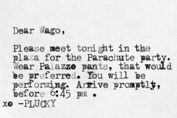 Dear Wago, Please meet tonight in the plaza for the Parachute party. Wear Palazzo pants, that would be preferred. You will be performing. Arrive promptlt y y, before 6:45 pm . PLUCKY xo - 