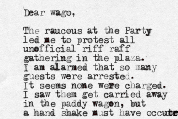 Dear wago, The raucous at the Party led me to protest all unofficial riff raff gathering in the plaza. I am alarmed that so many guests were arrested. It seems none were charged. I saw them get carried away in the paddy wagon, but a hand shake must have occut t rr r e 