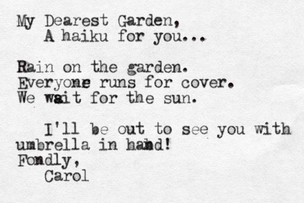 My Dearest Garden, A haiku for you... Rain on the garden. Everyonr e e runs for cover. We wsit for a a the sun. I'll be out to see you with umbrella in hab nd! Fondly, Carol