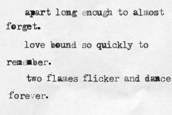 apart long enough to almost forget. love bound so quickly to remember . two flames flicker and dance forever. 