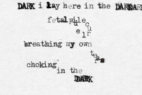 DARK i kay l l l l DARK DARK here in the DARK DARK DARK fetalpile c u r l e d breathing my own t e a r s choking in the DARK DATK DARK