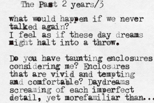 what would happen if we never talked again? I feel as if these day dreams might halt into a throw. Do you have taunting enclosures considering me? Enclosures that are vivid and tempting and comfortable? Daydreams screaming of each imperfect detail, yet morefamiliar than ... The Past 2 years/3
