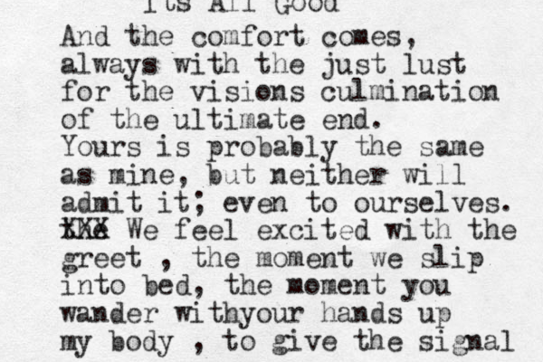 And the comfort comes, always with the just lust for the visions culmination of the ultimate end. Yours is probably the same as mine, but neither will admit it; even to ourselves. the XXX We feel excited with the greet , the moment we slip into bed, the moment you wander withyour hands up my body , to give the signal Its All Good