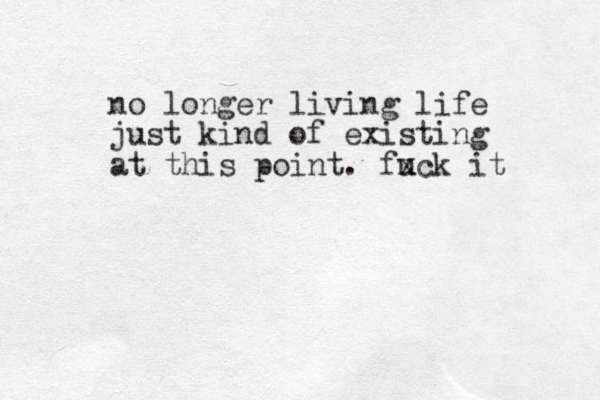 no longer living life just kind of existing at this point. fuck x it 