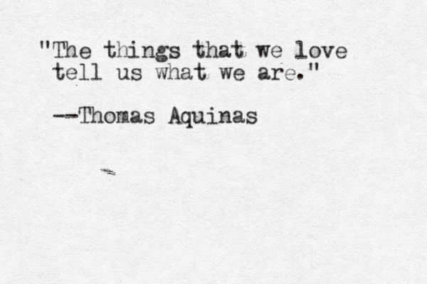 "The things that we love tell us what we are." --Thomas Aquinas