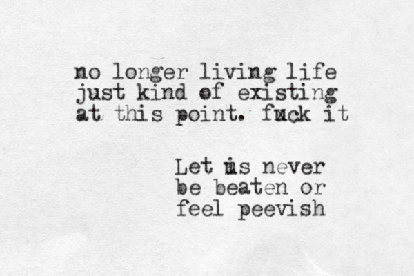 no longer living life just kind of existing at this point. fuck x it Let i us never be beaten or feel peevish