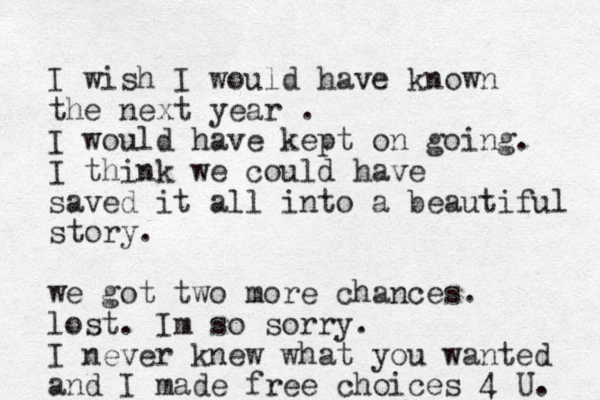 I wish I would have known the next year . I would have kept on going. I think we could have saved it all into a beautiful story. we got two more chances. lost . Im so sorry. I never knew what you wanted and I made free choices 4 U. 