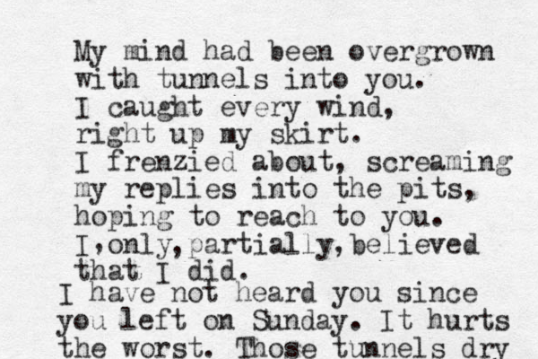 My mind had been overgrown with tunnels into you. I caught every wind, right up my skirt. I frenzied about, screaming my replies into the pits, hoping to reach to you. I only partially believed that I did. , , , I have not heard you since you left on Sunday. It hurts the worst. Those tunnels dry 