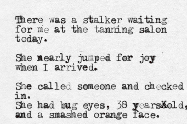 There was a stalker waiting for me at the tanning salon today. She nearly jumped for joy when I arrived. She called someone and checked in . She had bug eyes, 38 yearso Xold, and a smashed orange face. 