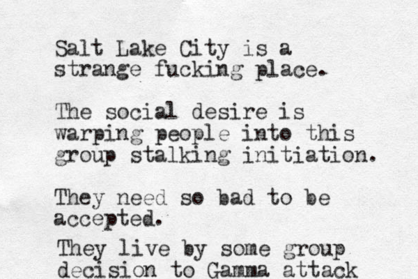 Salt Lake City is a strange fucking place. The social desire is warping people into this group stalking initiation. They need so bad to be accepted. They live by some group decision to Gamma attack 