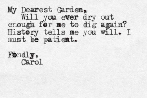 My Dearest Garden, Will you ever dry out enough for me to dig again? History tells me you will. I must be patient. Findly, o o o Carol
