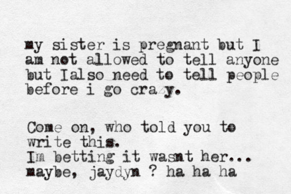 my sister is pregnant but I am not allowed to tell anyone but Ialso need to tell people before i go crazy. Come on, who told you to write this. Im betting it wasnt her... maybe, jaydyn ? ha ha ha 