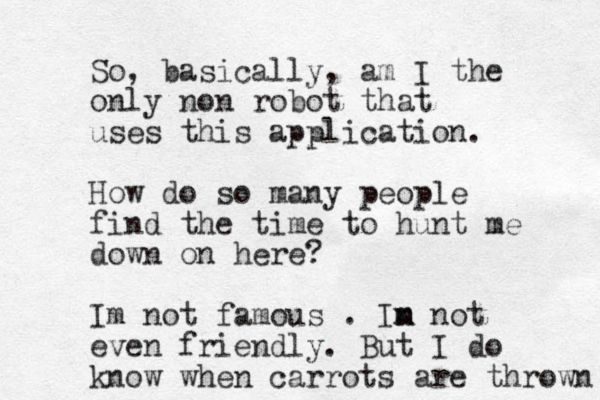 So, basically, am I the only non robot that uses this application. How do so many people find the time to hunt me down on here? Im not famous . In m m not even friendly. But I do know when carrots are thrown 