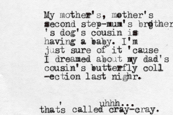My mother's, mother's second step-mum's brj other 's dog' s cousin is having a baby. I'm just sure of it 'cause I dreamed about my dad's cousin's butterfly coll -ection last nighr. uhhh... thats ' called cray-cray. 