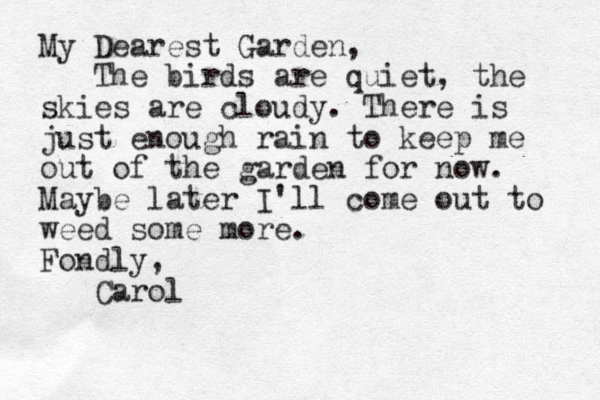 My Dearest Garden, The birds are quiet, the skies are cloudy. There is just enough rain to keep me out of the garden for now. Maybe later I'll come out to weed some more. Fondly, Carol