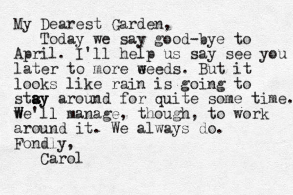 My Dearest Garden, Today we say good-bye to April. I'll help us say see you later to more eeeds. w w But it looks like rain is going to stsy a ay around for quite some time. we'll W W l manage, though, to work around it. We always do. Fondly, Carol