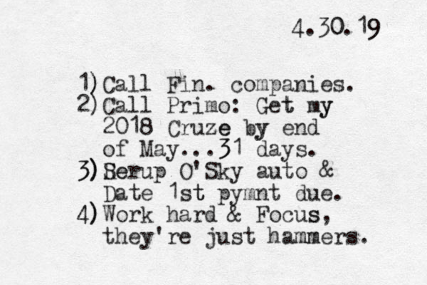 4.30.19 0 9 1) )Call Fin. companies. 2)Call Primo: Get t my y 2018 Cruze ze by y end of May...3 31 days. 3) 3) R Ser e up O'Sky auto & Date 1st t pymnt due. 4) 4)Work hard & Focus s, they're just hammers mm . 