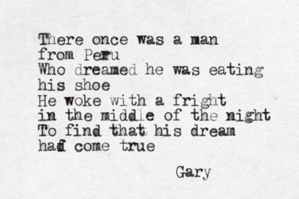 There once was a man from Peru Who dreamed he was eating his shoe He woke with a fright in the middle of the night To find that his dream haf d come true Gary 