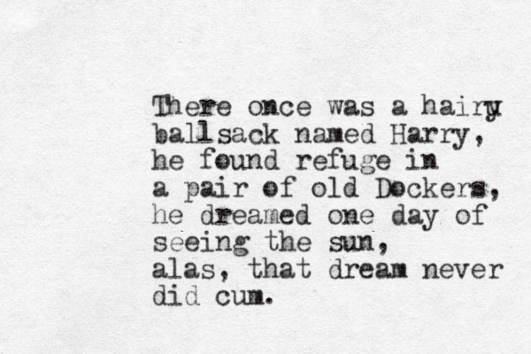 There once was a hairu y ballsack named Harry, he found refuge in a pair of old Dockers, he dreamed one day of seeing the sun, alas, that dream never did cum. 