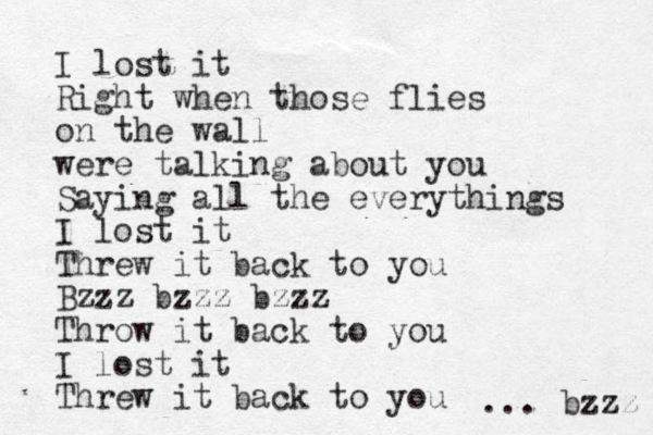 I lost it Right when those flies on the wall were talking about you Saying all the everythings I lost it Threw it back to you Bzzz bzzz bzzz Throw it back to you I lost it Threw it bac k to you ... bzzz 
