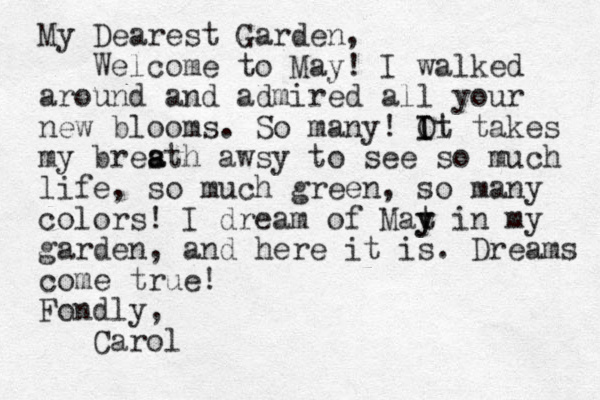 My Dearest Garden, Welcome to May! I walked around and admired all your new blooms. So many! Ot I Ii takes my bresth awsy to see so much life , so much green, so many colors! I dream of Mat y y in my garden, and here it is. Dreams come true! Fondly, Carol a a 