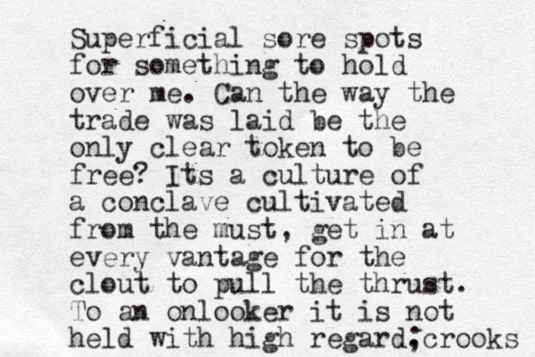 Superficial sore spots for something to hold over me. Can the way the trade was laid be the only clear token to be free? Its a culture of a conclave cultivated from the must, get in at every vantage for the clout to pull the thrust. To an onlooker it is not held with high regard. ; crooks 
