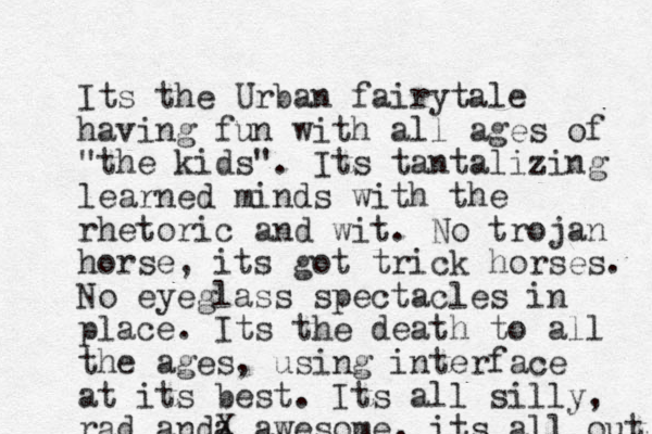 Its the Urban fairytale having fun with all ages of "the kids". Its tantalizing learned minds with the rhetoric and wit. No trojan horse, its got trick horses. No eyeglass spectacles in place. Its the death to all the ages, using interface at its best. Its all silly, rad anda X awesome, its all out 