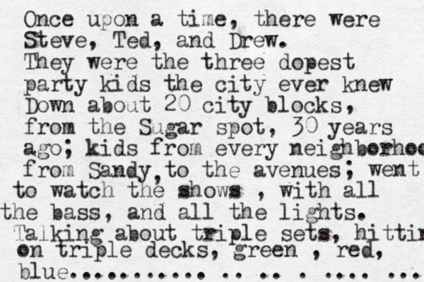 Once upon a time, there were Steve, Ted, and Drew. They were the three dopest party kids the city ever knew Down about 20 city blocks from the Sugar spot, 30 years ago , ; kids from every neighborhood from Sandy to the avenues , ; went to watch the shows , with all the bass, and all the lights. Talking about triple sets, hittin on triple decks, green , red, blue........... .. .. . .... ... 