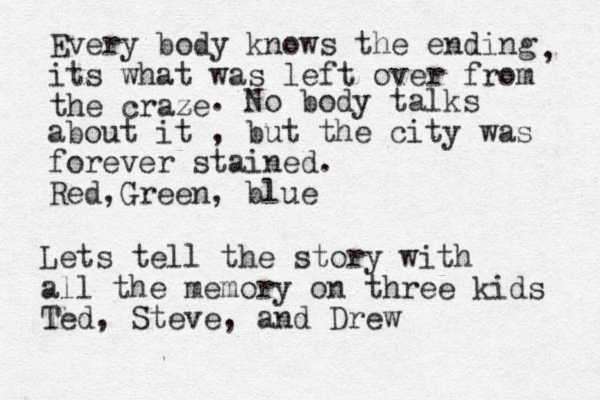 Every body knows the ending its what was left over from the craze z , . No body talks about it , but the city was forever stained. Red Green , , blue Lets tell the story with all the memory on three kids Ted, Steve, and Drew 