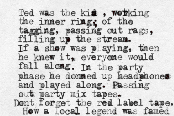 Ted was the kis d d , wot r rking the inner ring, of the tagging, passing out rags, filling up the stream. If a show was playing, then he knew it, everyone would fall along ; . In the party phase he donned up headphones and played along. Passing out party mix tapes. Dont forget the red label tape. How a local legend was famed 