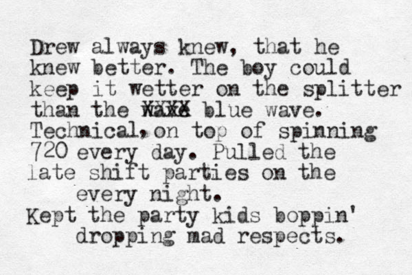Drew always knew, that he knew better. The boy could keep it wetter on the splitter than the wave XXXX blue wave. Technical on top of spinning 720 , every day. Pulled the late shift parties on the every night. Kept the party kids boppin' dropping mad respects. 