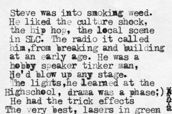 Steve was into smoking weed. He liked the culture shock, the hip hop, the local scene in SLC. The radio it called him from breaking and building at an early age , . He was a hobby speaker tinker man, je'd H blow up any stage. The lights he learned at the Highschool , , drama was a phase;) He had the trick effects The very best , lasers in green p h a X X X 