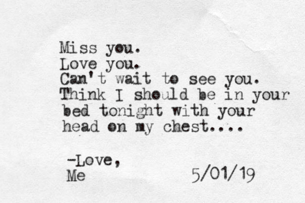 Miss you. Love you. Can't wait to see you. Think I should be in your bed tonight with your head on my chest.... 5/01/19 -Love, Me