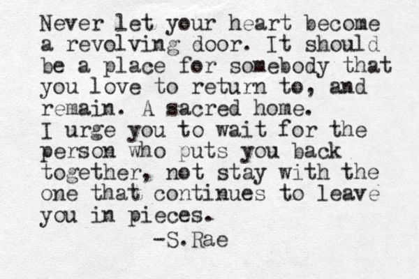 Never let your heart become a revolving door. It should be a place for somebody that you love to return to, and remain. A sacred home. I urge you to wait for the person who puts you back together, not stay with the one that continues to leave you in pieces. -S.Rae 