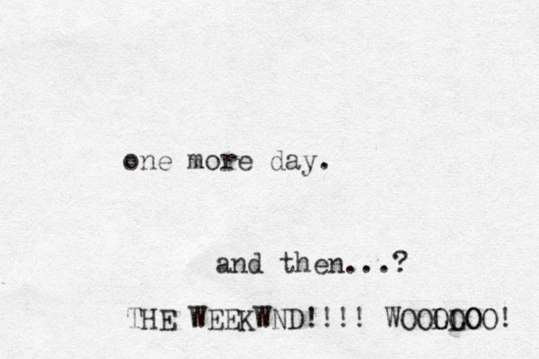one more day. and then...? THE WEEKWND!!!! WOOLLO OOOO! 