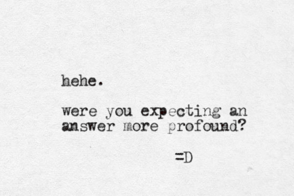 hehe. were you expecting an answer more profound? =D