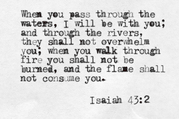 When you pass through the waters, I will be with you; and through the rivers, they shall not overwhelm you; when you walk through fire you shall not be burned, and the flame shall not consume you. Isaiah 43:2