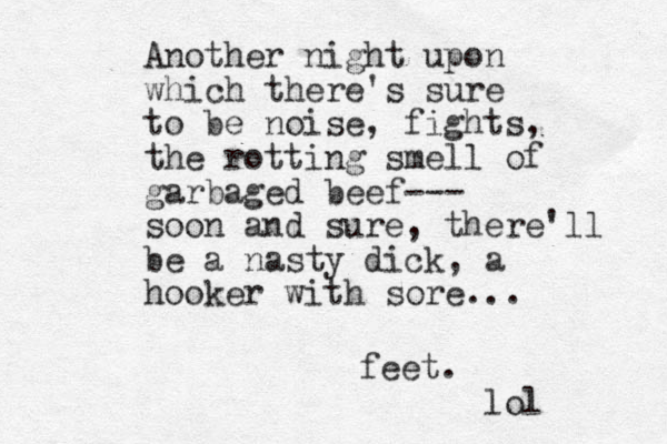 Another night upon which there's sure to be noise, fights, the rotting smell of garbaged beef--- soon and sure, there'll be a nasty dick, a hooker with sore... feet. lol 