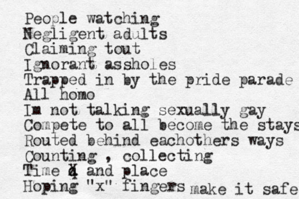 People watching Negligent adults Claiming tout Ignorant assholes Trapped in by the pride parade All homo Im not talking sexually gay Compete to all become the stays Routed behind eachothers ways Counting , collecting Time q a X and place Hoping "x" fingers make it safe 