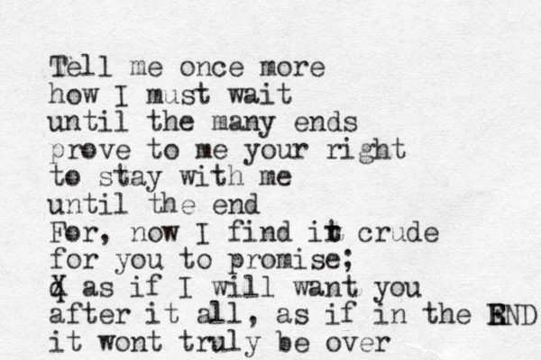 Tell me once more how I must wait until the many ends prove to me your right to stay with me until the end For, now I find ir t t crude for you to promise; q X as if I will want you after it all, as if in the R E END it wont truly be over