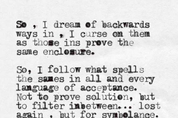 So , I dream of backwards ways in , I curse on them as those ins prove the same enclosure. So, I follow what spells the sames in all and every language of acceptance. Not to prove solution, but to filter inbetween ... lost again , but for symbolance. 