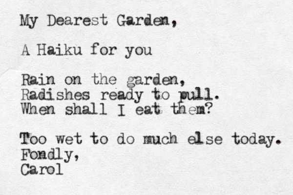 My Dearest Garden, A Haiku for you Rain on the garden, Radishes ready to pull. When shall I eat them? Too wet to do much else today. Fondly, Carol