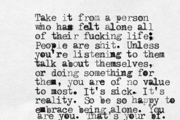 Take it from a person who has felt alone all of their fucking life; : : People are shit. Unless you're listening to them talk about themselves, or doing something for them, you are of no value to most. It's sick. It's reality. So be so happy to embrace being alone. You are you. That's your bf. f 