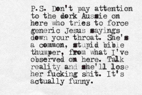 P.S. Don't pay attention to the dork Aussie on here who tries to force generic Jesus sayings down your throat. She's a common, stupid bible thumper, from what I've observed on here. Talk reality and she'll lose her fucking shit. It's actually funny.