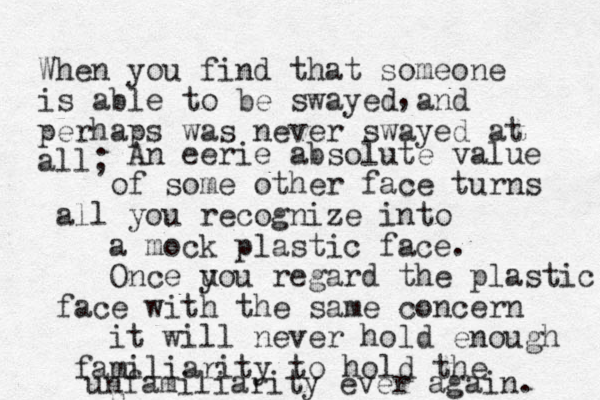 When you find that someone is able to be swayed and perhaps was never swayed at all; , An eerie absolute value o f some other face turns all you recognize into a mock plastic face. Once u you regard the plastic face with the same concern it will never hold enough familiarity to hold the u unfamiliarity ever again. 