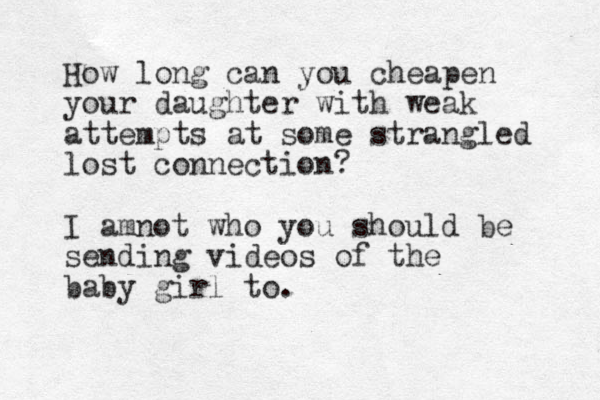 How long can you cheapen your daughter with weak attempts at some strangled lost connection? I amnot who you should be sending videos of the baby girl to.