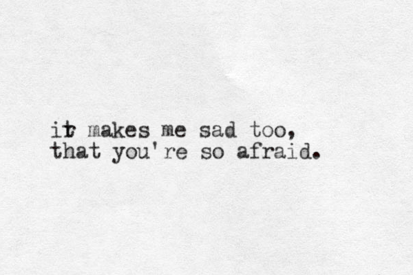 ir t makes me sad too, that you're so afraid. 