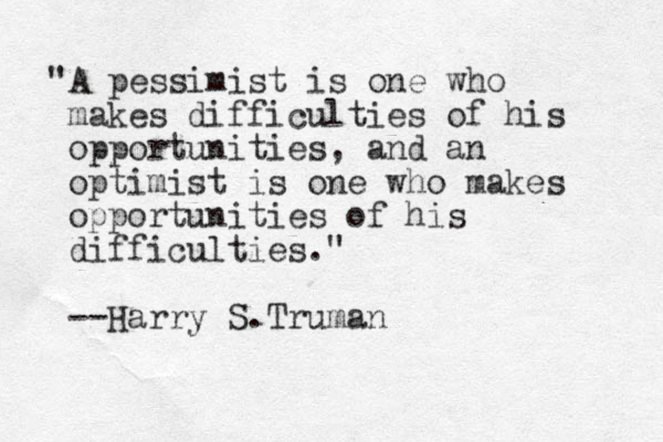 "A pessimist is one who makes difficulties of his opportunities, and an optimist is one who makes opportunities of his difficulties." --Harry S.Truman