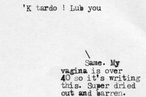 'K tardo ! Lub you \ Same. My vagina is over 40 so it's writing this. Super dried out and barren. 