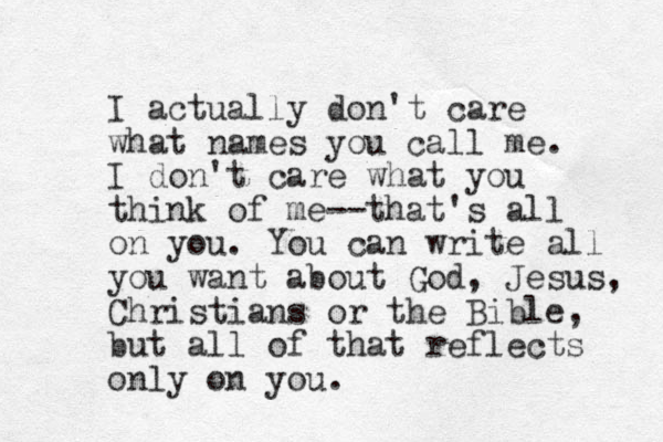 I actually don't care what names you call me. I don't care what you think of me--that's all on you. You can write all you want about God, Jesus, Christians or the Bible, but all of that reflects only on you. 